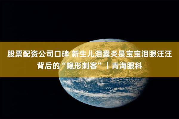 股票配资公司口碑 新生儿泪囊炎是宝宝泪眼汪汪背后的“隐形刺客”丨青海眼科