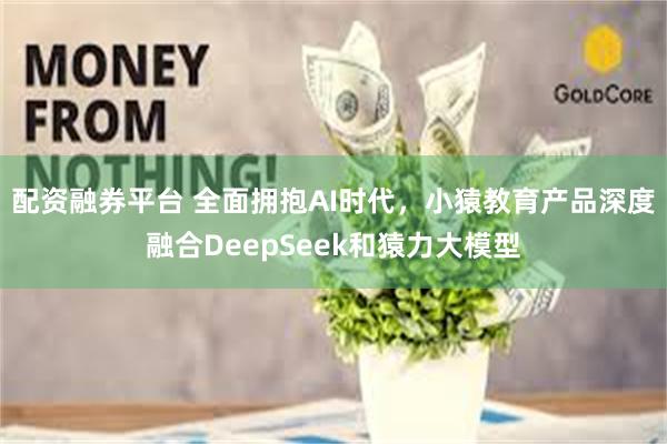 配资融券平台 全面拥抱AI时代，小猿教育产品深度融合DeepSeek和猿力大模型