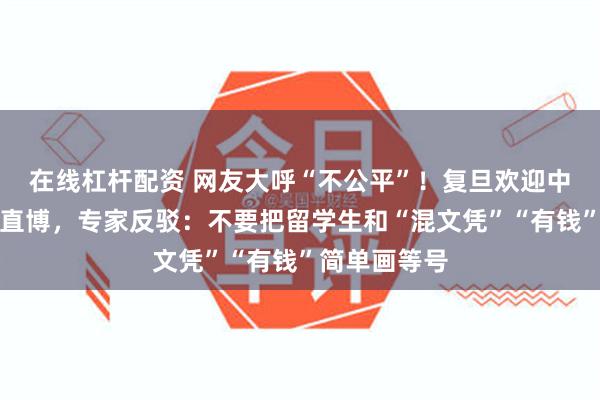 在线杠杆配资 网友大呼“不公平”！复旦欢迎中国籍留学生直博，专家反驳：不要把留学生和“混文凭”“有钱”简单画等号