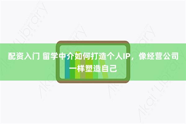 配资入门 留学中介如何打造个人IP，像经营公司一样塑造自己