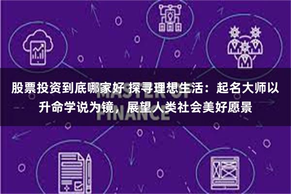 股票投资到底哪家好 探寻理想生活：起名大师以升命学说为镜，展望人类社会美好愿景