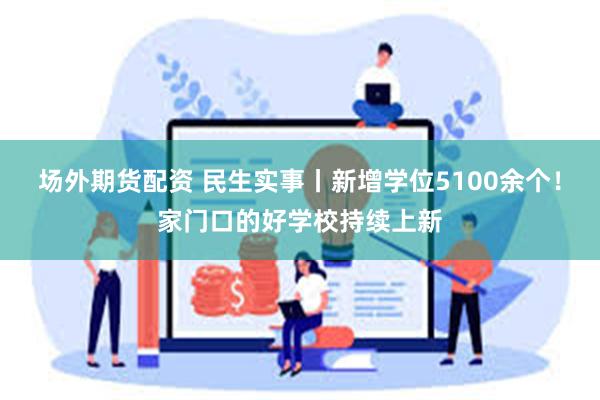 场外期货配资 民生实事丨新增学位5100余个！家门口的好学校持续上新