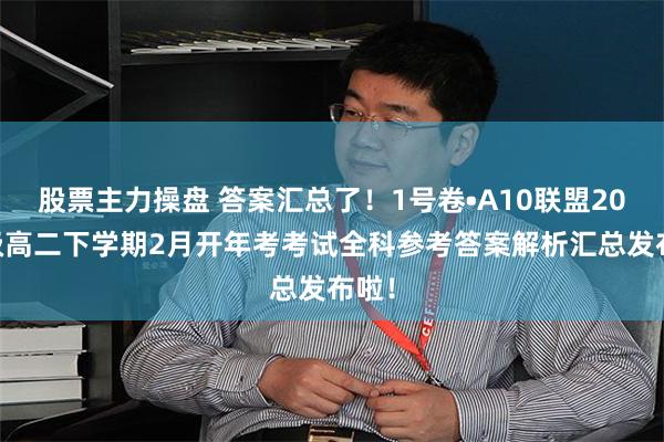 股票主力操盘 答案汇总了！1号卷•A10联盟2023级高二下学期2月开年考考试全科参考答案解析汇总发布啦！