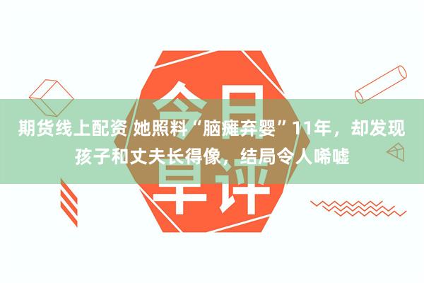 期货线上配资 她照料“脑瘫弃婴”11年，却发现孩子和丈夫长得像，结局令人唏嘘