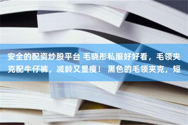 安全的配资炒股平台 毛晓彤私服好好看，毛领夹克配牛仔裤，减龄又显瘦！ 黑色的毛领夹克，短