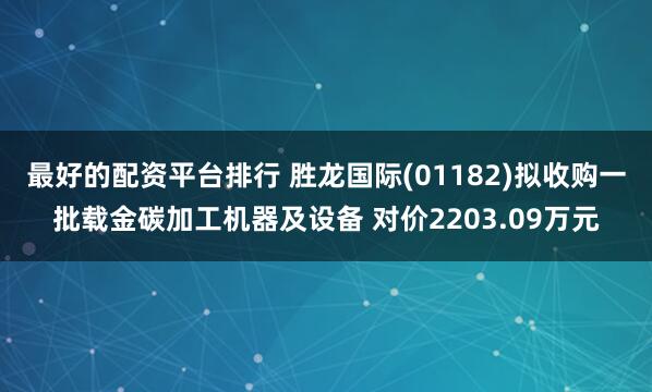 最好的配资平台排行 胜龙国际(01182)拟收购一批载金碳加工机器及设备 对价2203.09万元