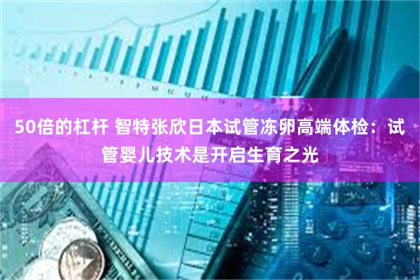 50倍的杠杆 智特张欣日本试管冻卵高端体检：试管婴儿技术是开启生育之光