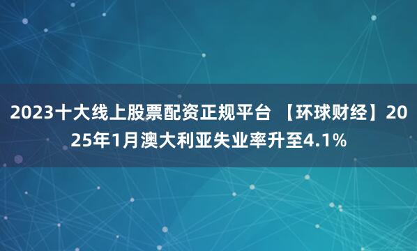 2023十大线上股票配资正规平台 【环球财经】2025年1月澳大利亚失业率升至4.1%