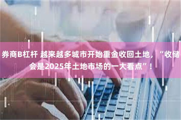 券商B杠杆 越来越多城市开始重金收回土地，“收储会是2025年土地市场的一大看点”！