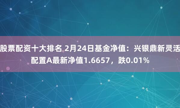 股票配资十大排名 2月24日基金净值：兴银鼎新灵活配置A最新净值1.6657，跌0.01%