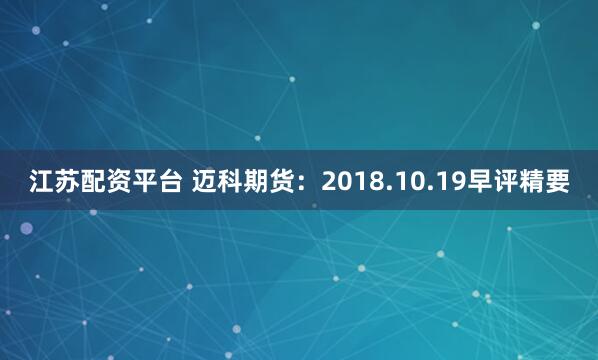 江苏配资平台 迈科期货：2018.10.19早评精要