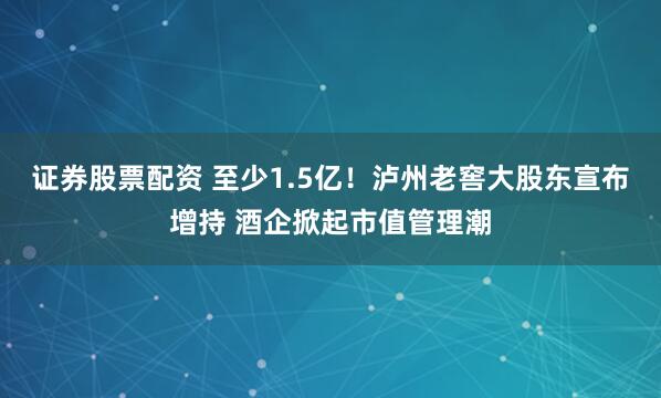 证券股票配资 至少1.5亿！泸州老窖大股东宣布增持 酒企掀起市值管理潮